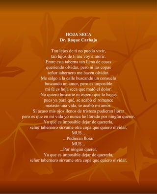 HOJA SECA Dr. Roque Carbajo Tan lejos de ti no puedo vivir, tan lejos de ti me voy a morir. Entre esta taberna tan llena de cosas queriendo olvidar, pero ni las copas señor tabernero me hacen olvidar. Me salgo a la calle buscando un consuelo buscando un amor, pero es imposible mi fe es hoja seca que mató el dolor. No quiero buscarte ni espero que lo hagas pues ya para qué, se acabó el romance mataste una vida, se acabó mi amor. Si acaso mis ojos llenos de tristeza pudieran llorar pero es que en mi vida yo nunca he llorado por ningún querer. Ya que es imposible dejar de quererla, señor tabernero sírvame otra copa que quiero olvidar. MUS... ...Pudieran llorar MUS... ...Por ningún querer. Ya que es imposible dejar de quererla, señor tabernero sírvame otra copa que quiero olvidar. 