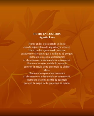 HUMO EN LOS OJOS Agustín Lara Humo en los ojos cuando te fuiste cuando dijiste llena de angustia ya volveré. Humo en los ojos cuando volviste cuando me viste antes que a nadie no sé porqué. Humo en los ojos al encontrarnos al abrazarnos el mismo cielo se estremeció. Humo en los ojos, niebla de ausencia que con la magia de tu presencia se disipó. Mus... Humo en los ojos al encontrarnos al abrazarnos el mismo cielo se estremeció. Humo en los ojos, niebla de ausencia que con la magia de tu presencia se disipó. 