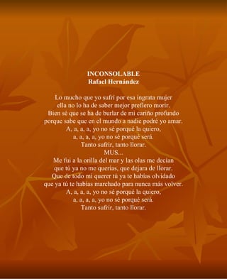INCONSOLABLE Rafael Hernández Lo mucho que yo sufrí por esa ingrata mujer ella no lo ha de saber mejor prefiero morir. Bien sé que se ha de burlar de mi cariño profundo porque sabe que en el mundo a nadie podré yo amar. A, a, a, a, yo no sé porqué la quiero, a, a, a, a, yo no sé porqué será. Tanto sufrir, tanto llorar. MUS... Me fui a la orilla del mar y las olas me decían que tú ya no me querías, que dejara de llorar. Que de todo mi querer tú ya te habías olvidado que ya tú te habías marchado para nunca más volver. A, a, a, a, yo no sé porqué la quiero, a, a, a, a, yo no sé porqué será. Tanto sufrir, tanto llorar. 