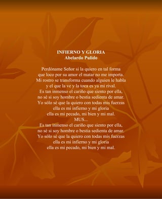 INFIERNO Y GLORIA Abelardo Pulido Perdóname Señor si la quiero en tal forma que loco por su amor el matar no me importa. Mi rostro se transforma cuando alguien le habla y el que la ve y la toca es ya mi rival. Es tan inmenso el cariño que siento por ella, no sé si soy hombre o bestia sedienta de amar. Yo sólo sé que la quiero con todas mis fuerzas ella es mi infierno y mi gloria ella es mi pecado, mi bien y mi mal. MUS... Es tan inmenso el cariño que siento por ella, no sé si soy hombre o bestia sedienta de amar. Yo sólo sé que la quiero con todas mis fuerzas ella es mi infierno y mi gloria ella es mi pecado, mi bien y mi mal. 