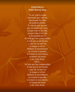 INJUSTICIA Pablo Beltrán Ruíz Ya mi vida se acaba esperando que vuelvas, han pasado los años sin poderte olvidar. Es injusto que quieras que me muera sin verte, porque todo en la vida, porque todo en la vida lo he perdido por ti. Sé bien que has comprendido el mal que tú me hiciste, y que tal vez por eso te niegas a volver. Mañana al encontrarnos no existirá el pasado, te tomaré en mis brazos, te besaré con ansia y me verás llorar. MUS... Sé bien que has comprendido el mal que tú me hiciste, y que tal vez por eso te niegas a volver. Mañana al encontrarnos no existirá el pasado, te tomaré en mis brazos, te besaré con ansia y me verás llorar. 