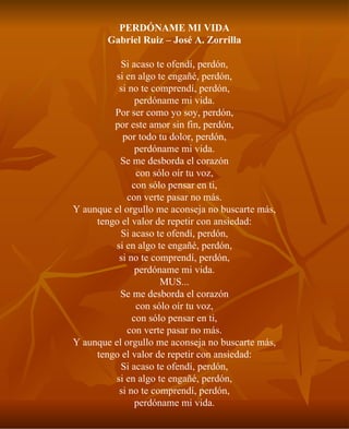 PERDÓNAME MI VIDA Gabriel Ruiz – José A. Zorrilla Si acaso te ofendí, perdón, si en algo te engañé, perdón, si no te comprendí, perdón, perdóname mi vida. Por ser como yo soy, perdón, por este amor sin fin, perdón, por todo tu dolor, perdón, perdóname mi vida. Se me desborda el corazón con sólo oír tu voz, con sólo pensar en ti, con verte pasar no más. Y aunque el orgullo me aconseja no buscarte más, tengo el valor de repetir con ansiedad: Si acaso te ofendí, perdón, si en algo te engañé, perdón, si no te comprendí, perdón, perdóname mi vida. MUS... Se me desborda el corazón con sólo oír tu voz, con sólo pensar en ti, con verte pasar no más. Y aunque el orgullo me aconseja no buscarte más, tengo el valor de repetir con ansiedad: Si acaso te ofendí, perdón, si en algo te engañé, perdón, si no te comprendí, perdón, perdóname mi vida. 
