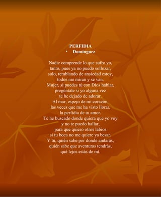 PERFIDIA Domínguez Nadie comprende lo que sufro yo, tanto, pues ya no puedo sollozar, solo, temblando de ansiedad estoy, todos me miran y se van. Mujer, si puedes tú con Dios hablar, pregúntale si yo alguna vez te he dejado de adorar. Al mar, espejo de mi corazón, las veces que me ha visto llorar, la perfidia de tu amor. Te he buscado donde quiera que yo voy y no te puedo hallar, para que quiero otros labios si tu boca no me quiere ya besar. Y tú, quién sabe por donde andarás, quién sabe que aventuras tendrás, qué lejos estás de mí. 