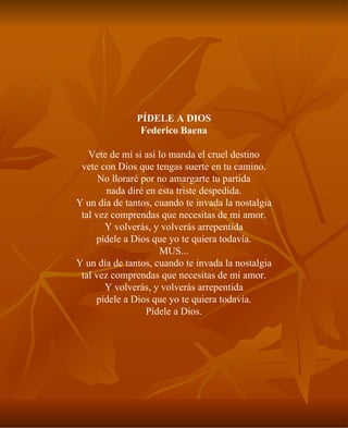 PÍDELE A DIOS Federico Baena Vete de mí si así lo manda el cruel destino vete con Dios que tengas suerte en tu camino. No lloraré por no amargarte tu partida nada diré en esta triste despedida. Y un día de tantos, cuando te invada la nostalgia tal vez comprendas que necesitas de mi amor. Y volverás, y volverás arrepentida pídele a Dios que yo te quiera todavía. MUS... Y un día de tantos, cuando te invada la nostalgia tal vez comprendas que necesitas de mi amor. Y volverás, y volverás arrepentida pídele a Dios que yo te quiera todavía. Pídele a Dios. 