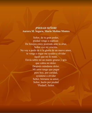¡PIEDAD SEÑOR! Aurora M. Segura, Mario Molina Montes Señor, de tu gran poder, piedad vengo a suplicar. De hinojos estoy postrado ante tu altar, Señor oye mi oración. No voy a pedir de ti la gloria de un nuevo amor, te vengo a rogar me ayudes a olvidar aquél que mi fe mató. Envía sobre mí un manto grueso y gris que cubra mi dolor. Después mándame dolor. Mi error tengo que pagar pero hoy, por caridad, ayúdame a olvidar Señor, bórrame su amor, Señor, hazlo por piedad ¡Piedad!, Señor. 