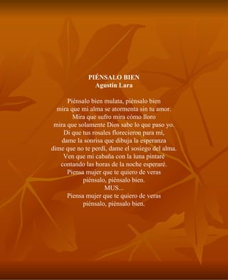 PIÉNSALO BIEN Agustín Lara Piénsalo bien mulata, piénsalo bien mira que mi alma se atormenta sin tu amor. Mira que sufro mira cómo lloro mira que solamente Dios sabe lo que paso yo. Di que tus rosales florecieron para mí, dame la sonrisa que dibuja la esperanza dime que no te perdí, dame el sosiego del alma. Ven que mi cabaña con la luna pintaré contando las horas de la noche esperaré. Piensa mujer que te quiero de veras piénsalo, piénsalo bien. MUS... Piensa mujer que te quiero de veras piénsalo, piénsalo bien. 
