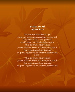 POBRE DE MÍ Agustín Lara Sol de mi vida luz de mis ojos siente mis manos como acarician tu tersa piel. Mis pobres manos, alas quebradas crucificadas, crucificadas bajo tus pies. Abre tus brazos maravillosos y entre sollozos bébete mi alma que es para ti. Qué culpa tengo de ser tan tuyo de que tu orgullo sea mi condena, pobre de mí. MUS... Abre tus brazos maravillosos y entre sollozos bébete mi alma que es para ti. Qué culpa tengo de ser tan tuyo de que tu orgullo sea mi condena, pobre de mí. 