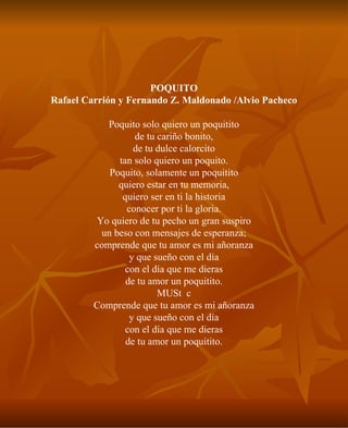 POQUITO Rafael Carrión y Fernando Z. Maldonado /Alvio Pacheco Poquito solo quiero un poquitito de tu cariño bonito, de tu dulce calorcito tan solo quiero un poquito. Poquito, solamente un poquitito quiero estar en tu memoria, quiero ser en ti la historia conocer por ti la gloria. Yo quiero de tu pecho un gran suspiro un beso con mensajes de esperanza; comprende que tu amor es mi añoranza y que sueño con el día con el día que me dieras de tu amor un poquitito. MUSc Comprende que tu amor es mi añoranza y que sueño con el día con el día que me dieras de tu amor un poquitito. 