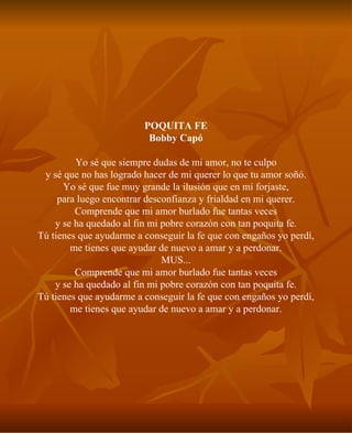 POQUITA FE Bobby Capó Yo sé que siempre dudas de mi amor, no te culpo y sé que no has logrado hacer de mi querer lo que tu amor soñó. Yo sé que fue muy grande la ilusión que en mí forjaste, para luego encontrar desconfianza y frialdad en mi querer. Comprende que mi amor burlado fue tantas veces y se ha quedado al fin mi pobre corazón con tan poquita fe. Tú tienes que ayudarme a conseguir la fe que con engaños yo perdí, me tienes que ayudar de nuevo a amar y a perdonar. MUS... Comprende que mi amor burlado fue tantas veces y se ha quedado al fin mi pobre corazón con tan poquita fe. Tú tienes que ayudarme a conseguir la fe que con engaños yo perdí, me tienes que ayudar de nuevo a amar y a perdonar. 