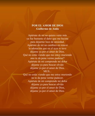 POR EL AMOR DE DIOS Guillermo de Anda Apártate de mí no quiero verte más ya fue bastante el daño que me hiciste para dejarme loco de ansiedad. Apártate de mí no cambies en rencor la adoración que en el ayer te tuve déjame ya por el amor de Dios. Qué no estás viendo que me estoy muriendo ¿no te da pena verme padecer? Apártate de mí comprende mi dolor déjame ya para buscar olvido déjame ya por el amor de Dios. MUS... Qué no estás viendo que me estoy muriendo no te da pena verme padecer. Apártate de mí comprende mi dolor déjame ya para buscar olvido déjame ya por el amor de Dios, déjame ya por el amor de Dios. 
