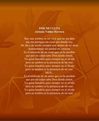 POR MI CULPA Antonio Valdes Herrera Hay una sombra en mi vivir que no me deja que me persigue sin cesar por donde voy. De día y de noche siempre está dentro de mi alma atormentando sin piedad mi corazón. Es el recuerdo de un amor que ya he perdido que por mi culpa sabe Dios donde estará. Yo quise hundirlo para siempre en el olvido pero su sombra es la presencia de mi mal. Yo quise hundirlo para siempre en el olvido pero su sombra es la presencia de mi mal. MUS... Es el recuerdo de un amor que ya he perdido que por mi culpa sabe Dios donde estará. Yo quise hundirlo para siempre en el olvido pero su sombra es la presencia de mi mal. Yo quise hundirlo para siempre en el olvido pero su sombra es la presencia de mi mal. 