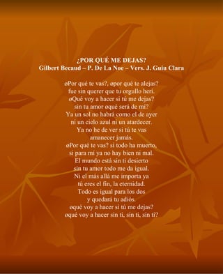 ¿POR QUÉ ME DEJAS? Gilbert Becaud – P. De La Noe – Vers. J. Guiu Clara ¿Por qué te vas?, ¿por qué te alejas? fue sin querer que tu orgullo herí. ¿Qué voy a hacer si tú me dejas? sin tu amor ¿qué será de mí? Ya un sol no habrá como el de ayer ni un cielo azul ni un atardecer. Ya no he de ver si tú te vas amanecer jamás. ¿Por qué te vas? si todo ha muerto, si para mí ya no hay bien ni mal. El mundo está sin ti desierto sin tu amor todo me da igual. Ni el más allá me importa ya tú eres el fin, la eternidad. Todo es igual para los dos y quedará tu adiós. ¿qué voy a hacer si tú me dejas? ¿qué voy a hacer sin ti, sin ti, sin ti? 