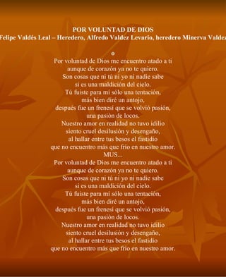 POR VOLUNTAD DE DIOS Felipe Valdés Leal – Heredero, Alfredo Valdez Levario, heredero Minerva Valdez o Por voluntad de Dios me encuentro atado a ti aunque de corazón ya no te quiero. Son cosas que ni tú ni yo ni nadie sabe si es una maldición del cielo. Tú fuiste para mí sólo una tentación, más bien diré un antojo, después fue un frenesí que se volvió pasión, una pasión de locos. Nuestro amor en realidad no tuvo idilio siento cruel desilusión y desengaño, al hallar entre tus besos el fastidio que no encuentro más que frío en nuestro amor. MUS... Por voluntad de Dios me encuentro atado a ti aunque de corazón ya no te quiero. Son cosas que ni tú ni yo ni nadie sabe si es una maldición del cielo. Tú fuiste para mí sólo una tentación, más bien diré un antojo, después fue un frenesí que se volvió pasión, una pasión de locos. Nuestro amor en realidad no tuvo idilio siento cruel desilusión y desengaño, al hallar entre tus besos el fastidio que no encuentro más que frío en nuestro amor. 