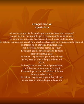 PORQUÉ NEGAR Agustín Lara ¿A qué negar que fue la vida la que nuestras almas vino a separar? ¿A qué mentir? es imposible que el corazón pueda sin amor vivir. Es natural que mi cariño huérfano de besos busque en donde estar. Es natural, lo pienso así, que al fin y al cabo no hay nada en el mundo que te borre a ti. Tu imagen no se aparta de mi pensamiento, por diferentes rumbos hemos de seguir. Es natural que mi cariño huérfano de besos busque en donde estar. Es natural, lo pienso así que al fin y al cabo no hay nada en el mundo que te borre a ti. MUS... Tu imagen no se aparta de mi pensamiento, por diferentes rumbos hemos de seguir. Es natural que mi cariño huérfano de besos busque en donde estar. Es natural, lo pienso así que al fin y al cabo no hay nada en el mundo que te borre a ti. 