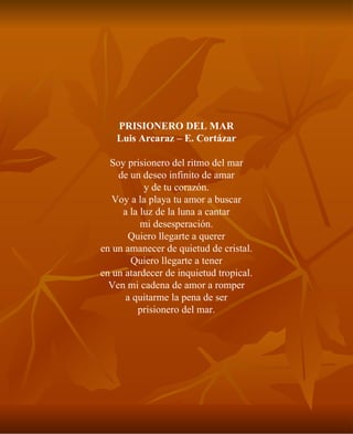 PRISIONERO DEL MAR Luis Arcaraz – E. Cortázar Soy prisionero del ritmo del mar de un deseo infinito de amar y de tu corazón. Voy a la playa tu amor a buscar a la luz de la luna a cantar mi desesperación. Quiero llegarte a querer en un amanecer de quietud de cristal. Quiero llegarte a tener en un atardecer de inquietud tropical. Ven mi cadena de amor a romper a quitarme la pena de ser prisionero del mar. 