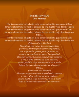 PUEBLITO VIEJO José Morales Florita consentida colgada del cielo como un farolito que puso mi Dios, para que alumbraras las noches calladas de este pueblo viejo de mi corazón. Florita consentida colgada del cielo como un farolito que puso mi Dios, para que alumbraras las noches calladas de este pueblo viejo de mi corazón. MUS... Florita consentida colgada del cielo como un farolito que puso mi Dios, para que alumbraras las noches calladas de este pueblo viejo de mi corazón. (Dúo con Cuco Sánchez) Pueblito de mis cuitas de cosas pequeñitas por tus calles tranquilas corrió mi juventud, por ti aprendí a querer por la primera vez, y nunca me enseñaste lo que es la ingratitud. Hoy que vengo a tus lares trayendo mis cantares y con el alma enferma de tanto padecer, quiero pueblito viejo morirme aquí en tu suelo bajo la luz del cielo que un día me vio nacer. MUS... (Dúo con Cuco Sánchez) Hoy que vengo a tus lares trayendo mis cantares y con el alma enferma de tanto padecer, quiero pueblito viejo morirme aquí en tu suelo bajo la luz del cielo que un día me vio nacer. 