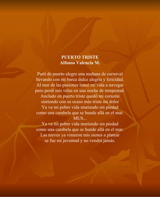 PUERTO TRISTE Alfonso Valencia M. Partí de puerto alegre una mañana de carnaval llevando con mi barca dulce alegría y felicidad. Al mar de las pasiones lancé mi vida a navegar pero perdí mis velas en una noche de tempestad. Anclado en puerto triste quedó mi corazón sintiendo con su ocaso más triste mi dolor Ya va mi pobre vida muriendo sin piedad como una carabela que se hunde allá en el mar. MUS... Ya va mi pobre vida muriendo sin piedad como una carabela que se hunde allá en el mar. Las nieves ya vinieron mis sienes a platear se fue mi juventud y no vendrá jamás. 