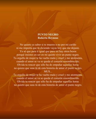 PUNTO NEGRO Roberto Reynoso No quiero ya saber si te mueres o no por mi cariño ni me importa que tú diciendo vayas hoy que me dejaste. Yo sé que para ti igual que para mí hay otros besos porqué insistes en ser en mi quieto vivir un punto negro. Tu orgullo de mujer te ha vuelto mala y cruel y me atormenta, cuando el amor se va se queda el corazón ensombrecido. Olvida tu rencor que sólo ha de empañar aquellas horas no quiero que seas tú de esta historia de amor el punto negro. MUS... Tu orgullo de mujer te ha vuelto mala y cruel y me atormenta, cuando el amor se va se queda el corazón ensombrecido. Olvida tu rencor que sólo ha de empañar aquellas horas no quiero que seas tú de esta historia de amor el punto negro. 