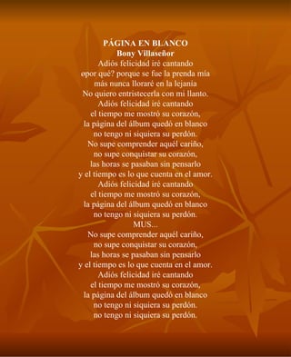 PÁGINA EN BLANCO Bony Villaseñor Adiós felicidad iré cantando ¿por qué? porque se fue la prenda mía más nunca lloraré en la lejanía No quiero entristecerla con mi llanto. Adiós felicidad iré cantando el tiempo me mostró su corazón, la página del álbum quedó en blanco no tengo ni siquiera su perdón. No supe comprender aquél cariño, no supe conquistar su corazón, las horas se pasaban sin pensarlo y el tiempo es lo que cuenta en el amor. Adiós felicidad iré cantando el tiempo me mostró su corazón, la página del álbum quedó en blanco no tengo ni siquiera su perdón. MUS... No supe comprender aquél cariño, no supe conquistar su corazón, las horas se pasaban sin pensarlo y el tiempo es lo que cuenta en el amor. Adiós felicidad iré cantando el tiempo me mostró su corazón, la página del álbum quedó en blanco no tengo ni siquiera su perdón. no tengo ni siquiera su perdón. 