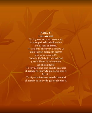 PARA TI Luis Arcaraz Te vi y otra vez en el amor creí, te entregué toda mi adoración como rosa en botón. No sé cómo ahora voy a amarte yo tanto tiempo estuve sin querer, que ya se me olvidó. Voló la libélula de mi ansiedad y en la flama de mi corazón sus alitas quemó. Te vi y al mirarte un mundo descubrí el mundo de una vida que nació para ti. MUS... Te vi y al mirarte un mundo descubrí el mundo de una vida que nació para ti. 