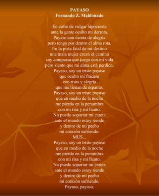 PAYASO Fernando Z. Maldonado En cofre de vulgar hipocresía ante la gente oculto mi derrota. Payaso con careta de alegría pero tengo por dentro el alma rota. En la pista fatal de mi destino una mala mujer cruzó el camino soy comparsa que juego con mi vida pero siento que mi alma está perdida. Payaso, soy un triste payaso que oculto mi fracaso con risas y alegría que me llenan de espanto. Payaso, soy un triste payaso que en medio de la noche me pierdo en la penumbra con mi risa y mi llanto. No puedo soportar mi careta ante el mundo estoy riendo y dentro de mi pecho mi corazón sufriendo. MUS... Payaso, soy un triste payaso que en medio de la noche me pierdo en la penumbra con mi risa y mi llanto. No puedo soportar mi careta ante el mundo estoy riendo y dentro de mi pecho mi corazón sufriendo. Payaso, payaso. 
