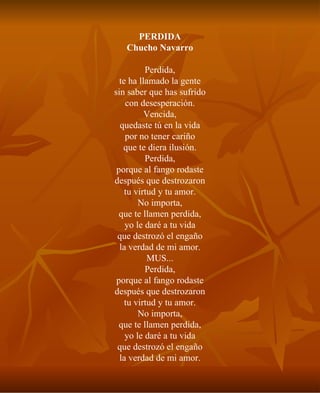 PERDIDA Chucho Navarro Perdida, te ha llamado la gente sin saber que has sufrido con desesperación. Vencida, quedaste tú en la vida por no tener cariño que te diera ilusión. Perdida, porque al fango rodaste después que destrozaron tu virtud y tu amor. No importa, que te llamen perdida, yo le daré a tu vida que destrozó el engaño la verdad de mi amor. MUS... Perdida, porque al fango rodaste después que destrozaron tu virtud y tu amor. No importa, que te llamen perdida, yo le daré a tu vida que destrozó el engaño la verdad de mi amor. 