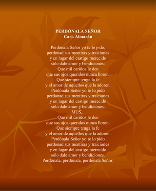 PERDÓNALA SEÑOR Carl. Almarán Perdónala Señor yo te lo pido, perdonad sus mentiras y traiciones y en lugar del castigo merecido sólo dale amor y bendiciones. Que mil cariños le den que sus ojos queridos nunca lloren. Que siempre tenga la fe y el amor de aquellos que la adoren. Perdónala Señor yo te lo pido perdonad sus mentiras y traiciones y en lugar del castigo merecido sólo dale amor y bendiciones. MUS... Que mil cariños le den que sus ojos queridos nunca lloren. Que siempre tenga la fe y el amor de aquellos que la adoren. Perdónala Señor yo te lo pido perdonad sus mentiras y traiciones y en lugar del castigo merecido sólo dale amor y bendiciones. Perdónala, perdónala, perdónala Señor. 