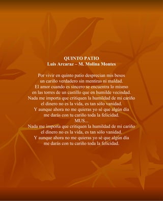 QUINTO PATIO Luis Arcaraz – M. Molina Montes Por vivir en quinto patio desprecian mis besos un cariño verdadero sin mentiras ni maldad. El amor cuando es sincero se encuentra lo mismo en las torres de un castillo que en humilde vecindad. Nada me importa que critiquen la humildad de mi cariño el dinero no es la vida, es tan sólo vanidad. Y aunque ahora no me quieras yo sé que algún día me darás con tu cariño toda la felicidad. MUS... Nada me importa que critiquen la humildad de mi cariño el dinero no es la vida, es tan sólo vanidad. Y aunque ahora no me quieras yo sé que algún día me darás con tu cariño toda la felicidad. 