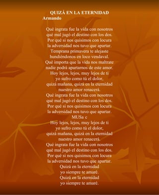 QUIZÁ EN LA ETERNIDAD Armando gChamacoh Domínguez Qué ingrata fue la vida con nosotros qué mal jugó el destino con los dos. Por qué si nos quisimos con locura la adversidad nos tuvo que apartar. Temprana primavera te alejaste hundiéndonos en loco vendaval. Qué importa que la vida nos maltrate nadie podrá apartarnos de este amor. Hoy lejos, lejos, muy lejos de ti yo sufro como tú el dolor, quizá mañana, quizá en la eternidad nuestro amor renacerá. Qué ingrata fue la vida con nosotros qué mal jugó el destino con los dos. Por qué si nos quisimos con locura la adversidad nos tuvo que apartar. MUSc Hoy lejos, lejos, muy lejos de ti yo sufro como tú el dolor, quizá mañana, quizá en la eternidad nuestro amor renacerá. Qué ingrata fue la vida con nosotros qué mal jugó el destino con los dos. Por qué si nos quisimos con locura la adversidad nos tuvo que apartar. Quizá en la eternidad yo siempre te amaré. Quizá en la eternidad yo siempre te amaré. 
