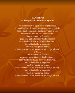 RECUERDOS R. Sampaio – B. Santos – J. Quiroz Al recordar aquél lugar por siempre amado siento el hechizo de aquél paraíso que tuve a tu lado. Siento tu aliento, siento tus besos y oigo tu voz pero al final para mi mal veo un adiós. Sólo ahora en mi fantasía presiento que estás recordando mi amor recordando mis besos, recordando mi voz. Yo debía olvidar y no puedo, yo debía ya dejar de pensar más delante de tantos recuerdos me pongo a llorar. MUS... Sólo ahora en mi fantasía presiento que estás recordando mi amor recordando mis besos, recordando mi voz. Yo debía olvidar y no puedo, yo debía ya dejar de pensar más delante de tantos recuerdos me pongo a llorar. Yo debía olvidar y no puedo, yo debía ya dejar de pensar más delante de tantos recuerdos me pongo a llorar. 