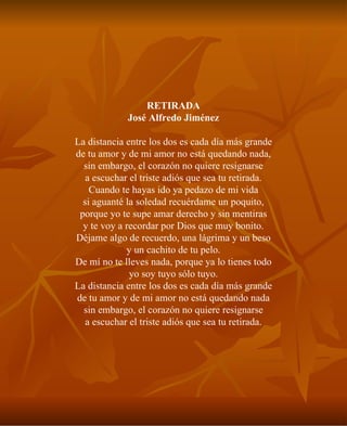 RETIRADA José Alfredo Jiménez La distancia entre los dos es cada día más grande de tu amor y de mi amor no está quedando nada, sin embargo, el corazón no quiere resignarse a escuchar el triste adiós que sea tu retirada. Cuando te hayas ido ya pedazo de mi vida si aguanté la soledad recuérdame un poquito, porque yo te supe amar derecho y sin mentiras y te voy a recordar por Dios que muy bonito. Déjame algo de recuerdo, una lágrima y un beso y un cachito de tu pelo. De mí no te lleves nada, porque ya lo tienes todo yo soy tuyo sólo tuyo. La distancia entre los dos es cada día más grande de tu amor y de mi amor no está quedando nada sin embargo, el corazón no quiere resignarse a escuchar el triste adiós que sea tu retirada. 