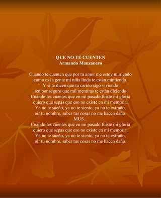 QUE NO TE CUENTEN Armando Manzanero Cuando te cuenten que por tu amor me estoy muriendo cómo es la gente mi niña linda te están mintiendo. Y si te dicen que tu cariño sigo viviendo ten por seguro que mil mentiras te están diciendo Cuando les cuentes que en mi pasado fuiste mi gloria quiero que sepas que eso no existe en mi memoria. Ya no te sueño, ya no te siento, ya no te extraño, oír tu nombre, saber tus cosas no me hacen daño. MUS... Cuando les cuentes que en mi pasado fuiste mi gloria quiero que sepas que eso no existe en mi memoria. Ya no te sueño, ya no te siento, ya no te extraño, oír tu nombre, saber tus cosas no me hacen daño. 