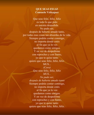 QUE SEAS FELIZ Consuelo Velázquez Que seas feliz, feliz, feliz es todo lo que pido en nuestra despedida. No pudo ser, después de haberte amado tanto, por todas esas cosas tan absurdas de la vida. Siempre podrás contar conmigo, no importa donde estés al fin que ya lo ves quedamos como amigos. Y en vez de despedirme con reproches y con llanto, yo que te quise tanto quiero que seas feliz, feliz, feliz. MUS... (Coro) Que seas feliz, feliz, feliz MUS... No pudo ser, después de haberte amado tanto Siempre podrás contar conmigo, no importa donde estés al fin que ya lo ves quedamos como amigos. Y en vez de despedirme con reproches y con llanto, yo que te quise tanto quiero que seas feliz, feliz, feliz. 