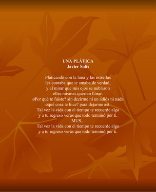 UNA PLÁTICA Javier Solís Platicando con la luna y las estrellas les contaba que te amaba de verdad, y al mirar que mis ojos se nublaron ellas mismas querían llorar. ¿Por qué te fuiste? sin decirme ni un adiós ni nada ¿qué cosa te hice? para dejarme así. Tal vez la vida con el tiempo te recuerde algo y a tu regreso verás que todo terminó por ti. MUS... Tal vez la vida con el tiempo te recuerde algo y a tu regreso verás que todo terminó por ti. 