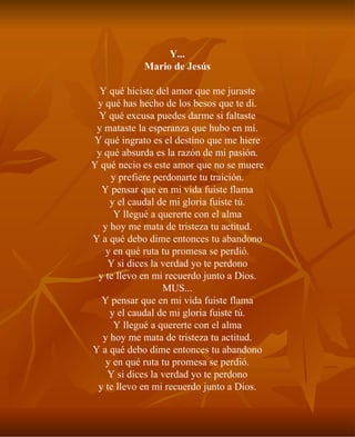 Y... Mario de Jesús Y qué hiciste del amor que me juraste y qué has hecho de los besos que te di. Y qué excusa puedes darme si faltaste y mataste la esperanza que hubo en mí. Y qué ingrato es el destino que me hiere y qué absurda es la razón de mi pasión. Y qué necio es este amor que no se muere y prefiere perdonarte tu traición. Y pensar que en mi vida fuiste flama y el caudal de mi gloria fuiste tú. Y llegué a quererte con el alma y hoy me mata de tristeza tu actitud. Y a qué debo dime entonces tu abandono y en qué ruta tu promesa se perdió. Y si dices la verdad yo te perdono y te llevo en mi recuerdo junto a Dios. MUS... Y pensar que en mi vida fuiste flama y el caudal de mi gloria fuiste tú. Y llegué a quererte con el alma y hoy me mata de tristeza tu actitud. Y a qué debo dime entonces tu abandono y en qué ruta tu promesa se perdió. Y si dices la verdad yo te perdono y te llevo en mi recuerdo junto a Dios. 
