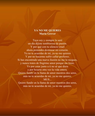 YA NO ME QUIERES María Grever Tuya soy y siempre lo seré un día dijiste temblorosa de pasión. Y por qué con tu silencio cruel ahora pretendes destrozar mi corazón. Ya no te acuerdas de mí, ya no me quieres Y por no hacerme sufrir callar prefieres. Si has encontrado una nueva ilusión no me lo niegues, y nunca trates de fingirme amor porque me hiere. Yo por estar junto a ti no sé que diera y por besarte otra vez la vida entera. Quiero fundir en la llama de amor nuestros dos seres, más no te acuerdas de mí, ya no me quieres. MUS... Quiero fundir en la llama de amor nuestros dos seres, más no te acuerdas de mí, ya no me quieres. 