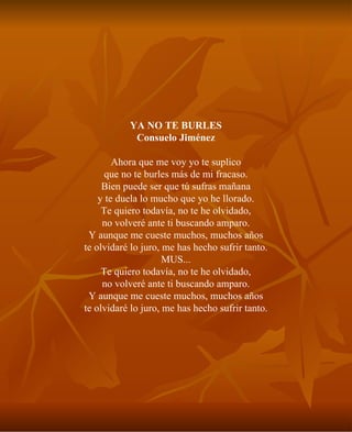 YA NO TE BURLES Consuelo Jiménez Ahora que me voy yo te suplico que no te burles más de mi fracaso. Bien puede ser que tú sufras mañana y te duela lo mucho que yo he llorado. Te quiero todavía, no te he olvidado, no volveré ante ti buscando amparo. Y aunque me cueste muchos, muchos años te olvidaré lo juro, me has hecho sufrir tanto. MUS... Te quiero todavía, no te he olvidado, no volveré ante ti buscando amparo. Y aunque me cueste muchos, muchos años te olvidaré lo juro, me has hecho sufrir tanto. 