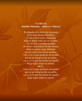 YA SIN FE Rodolfo Meléndez – Roberto Villareal Recargado en la barra me encuentro de la vieja taberna del barrio, yo sin ti poco a poco muriendo dime tú dónde estás que no te hallo. Ya sin fe la esperanza perdida de volver a estrecharte en mis brazos, dime tú cuánto salgo debiendo que mi vida la has hecho pedazos. Ven a ver lo que queda de un hombre que en un tiempo te dio su cariño, ven a ver lo que has hecho de aquello luego sigue mujer tu camino. MUS... Ven a ver lo que queda de un hombre que en un tiempo te dio su cariño, ven a ver lo que has hecho de aquello luego sigue mujer tu camino. 