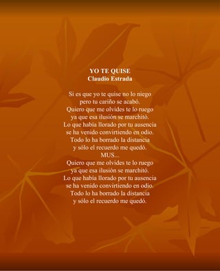 YO TE QUISE Claudio Estrada Si es que yo te quise no lo niego pero tu cariño se acabó. Quiero que me olvides te lo ruego ya que esa ilusión se marchitó. Lo que había llorado por tu ausencia se ha venido convirtiendo en odio. Todo lo ha borrado la distancia y sólo el recuerdo me quedó. MUS... Quiero que me olvides te lo ruego ya que esa ilusión se marchitó. Lo que había llorado por tu ausencia se ha venido convirtiendo en odio. Todo lo ha borrado la distancia y sólo el recuerdo me quedó. 