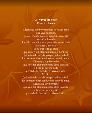 YO VIVO MI VIDA Federico Baena Dicen que soy borracho que no valgo nada que vivo soñando, pero el mundo no sabe las penas amargas que sufro llorando. La vida no me importa pues sólo me ha dado traiciones y envidias, yo sé que todo es falso que amor y amistad son tan solo mentiras. Qué saben de la vida los que no han sufrido los que nunca han sentido una pena de amor. Dicen que soy borracho que voy por el mundo como alma perdida, si bebo es por mi gusto y a nadie le importa, yo vivo mi vida. MUS... Qué saben de la vida los que no han sufrido los que nunca han sentido una pena de amor. Dicen que soy borracho que voy por el mundo como alma perdida, si bebo es por mi gusto y a nadie le importa, yo vivo mi vida. 