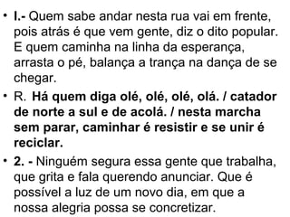 • l.- Quem sabe andar nesta rua vai em frente,
pois atrás é que vem gente, diz o dito popular.
E quem caminha na linha da esperança,
arrasta o pé, balança a trança na dança de se
chegar.
• R. Há quem diga olé, olé, olé, olá. / catador
de norte a sul e de acolá. / nesta marcha
sem parar, caminhar é resistir e se unir é
reciclar.
• 2. - Ninguém segura essa gente que trabalha,
que grita e fala querendo anunciar. Que é
possível a luz de um novo dia, em que a
nossa alegria possa se concretizar.