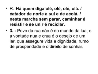 • R. Há quem diga olé, olé, olé, olá. /
catador de norte a sul e de acolá. /
nesta marcha sem parar, caminhar é
resistir e se unir é reciclar.
• 3. - Povo da rua não é do mundo da lua, e
a vontade nua e crua é o desejo de um
lar, que assegure vida e dignidade, rumo
de prosperidade e o direito de sonhar.