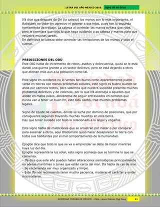 [LETRA DEL AÑO MÉXICO 2010]      Cgbë Ifá àti Òrìxà




Ifá dice que después de Orí (la cabeza) las manos son lo más importante, el
Babaláwo no debe ser agresivo ni golpear a sus hijos, pues son la segunda
herramienta de trabajo. La cabeza al controlar las manos evitara que robe,
pero le premiara que todo lo que haga cuidando a su cabeza y manos para que
resuelva muchas tareas.
En definitiva la cabeza debe controlar las limitaciones de las manos y todo el
cuerpo.




PREDICCIONES DEL ODÙ
Este Odù habla de incremento de robos, asaltos y delincuencia, quizá se le está
dando una guerra grande a un sector delictivo, pero se está dejando a otros
que afectan más aun a la población como tal.

Este signo en occidente no lo vemos tan bueno como aparentemente puede
verse en tierras con menos problemas sociales, este signo es bueno cuando se
anda por caminos rectos, pero sabemos que nuestra sociedad presenta muchos
problemas delictivos y de violencia, por lo que Ifá aconseja a aquellos que
andan en malos pasos, abstenerse de seguir enfrascados en caminos que
nunca van a tener un buen fin, este Odù ósóbò, trae muchos problemas
legales.

Signo de ajuste de cuentas, donde se lucha por dominio de posiciones, que por
consiguiente seguirán trayendo muchas muertes en esta tierra.
Hay que tener cuidado con todo lo relacionado a lo ilegal y engaños.

Este signo habla de maldiciones que se arrastran por matar o por conspirar
para asesinar a otros, aquí Olódùmárè quiso hacer desaparecer la tierra con
todos sus habitantes por el mal comportamiento de la humanidad.

Èjìogbè dice que todo lo que se va a emprender se debe de hacer mientras
haya luz del día.
Èjìogbè representa la luz solar, este signo aconseja que se termine lo que se
comienza.
- Ifá dice que este año pueden haber alteraciones sismológicas principalmente
en aéreas marítimas o zonas que estén cerca del mar. Ifá habla de ras de mar.
- Se recomienda ser muy organizado y limpio.
- Este Ifá nos recomienda tener mucha paciencia, moderar el carácter y evitar
incomodarse.




                        SOCIEDAD YORÙBÁ DE MÉXICO – Pdte. Leonel Gámez Ôxë Niwv    11
 