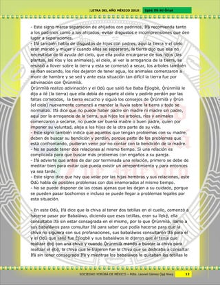 [LETRA DEL AÑO MÉXICO 2010]      Cgbë Ifá àti Òrìxà




- Este signo marca separación de ahijados con padrinos, Ifá recomienda tanto
a los padrinos como a los ahijados, evitar disgustos e incomprensiones que den
lugar a separaciones.
- Ifá también habla de disgustos de hijos con padres, aquí la tierra y el cielo
eran marido y mujer y cuando ellos se separaron, la tierra dijo que ella no
necesitaba de la ayuda del cielo, que ella podía encargarse de sus hijos (las
plantas, los ríos y los animales), el cielo, al ver la arrogancia de la tierra, se
resistió a llover sobre la tierra y esta se comenzó a secar, los arboles también
se iban secando, los ríos dejaron de tener agua, los animales comenzaron a
morir de hambre y se sed y ante esta situación tan difícil la tierra fue por
adivinación con Ôrúnmìlà.
Ôrúnmìlà realizo adivinación y el Odù que salió fue Baba Èjìogbè, Ôrúnmìlà le
dijo a ilé (la tierra) que ella debía de rogarle al cielo y pedirle perdón por las
faltas cometidas, la tierra escucho y siguió los consejos de Ôrúnmìlà y Ôrún
(el cielo) nuevamente comenzó a mandar la lluvia sobre la tierra y todo se
normalizo. Ifá dice que no puede haber padre sin madre ni madre sin padre,
aquí por la arrogancia de la tierra, sus hijos los arboles, ríos y animales
comenzaron a secarse, no puede ser buena madre o buen padre, quien por
imponer su voluntad, aleja a los hijos de la otra parte de su vida.
- Este signo también indica que aquellos que tengan problemas con su madre,
deben de buscar su bendición y perdón, porque parte de los problemas que
está confrontando, pudieran venir por no contar con la bendición de la madre.
- No se puede tener dos relaciones al mismo tiempo. Si una relación es
complicada para que buscar más problemas con engaños a su pareja.
- Ifá advierte que antes de dar por terminada una relación, primero se debe de
meditar bien para evitar que pueda existir un arrepentimiento y para entonces
ya sea tarde.
- Este signo dice que hay que velar por las hijas hembras y sus relaciones, este
Odù habla de posibles problemas con dos enamorados al mismo tiempo.
- No se puede disponer de las cosas ajenas que les dejen a su cuidado, porque
se pueden pasar bochornos e incluso se puede llegar a problemas legales por
esta situación.

- En este Odù, Ifá dice que la chiva al tener dos tetillas en el cuello, comenzó a
hacerse pasar por Babaláwo, diciendo que esas tetillas, eran su ìlckë, ella
consultaba Ifá sin estar consagrada en el mismo, por lo que Ôrúnmìlà, llamo a
sus babaláwos para consultar Ifá para saber que podía hacerse para que la
chiva no siguiera con sus profanaciones, sus babaláwos consultaron Ifá para él
y el Odù que salió fue Èjìogbè y sus babaláwos le dijeron que él tenía que
realizar ëbö con una chiva y cuando Ôrúnmìlà mando a buscar la chiva para
realizar el ëbö, la chiva que le trajeron fue la chiva que se dedicaba a consultar
Ifá sin tener consagrado Ifá y mientras los babaláwos le quitaban las tetillas le



                         SOCIEDAD YORÙBÁ DE MÉXICO – Pdte. Leonel Gámez Ôxë Niwv    12
 