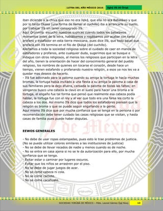 [LETRA DEL AÑO MÉXICO 2010]      Cgbë Ifá àti Òrìxà




iban diciendo a la chiva que eso no era ìlckë, que ella no era Babaláwo y que
por lo tanto Okasa (una forma de llamar al cuchillo) iba a arrancarle su cuello,
por trabajar Ifá sin tener consagrado Ifá.
Aquí Ôrúnmìlà escucho nuestras suplicas cuando todos los babaláwos
momentos antes de la letra, hablábamos y rogábamos por acabar con tanto
profano y estafador en esta tierra mexicana, pues dice Ifá, que todo aquel que
profana con Ifá termina en el filo de Vkáxá (del cuchillo).
Alertamos a toda la sociedad religiosa sobre el cuidado de caer en manos de
estafadores y profanos, ante cualquier duda, sugerimos que se busque e
indague con otros religiosos, al menos los religiosos que participan en la letra
del año, tienen la orientación de hacer del conocimiento general del pueblo
religioso, los nombres de quienes sin tocarse el corazón, desde hace un
tiempo, vienen estafando y profanando nuestra religión, a esos ya nos les va a
quedar mas deseos de hacerlo.
- Ifá fue adivinado para la paloma cuando su amiga la tortuga le hacía muchas
bromas, la tortuga había invitado a una fiesta a su amiga la paloma a casa de
sus familiares pero la dejo afuera, cansada la paloma de todas las faltas; en
venganza busco una cabeza la clavo en el suelo para hacer una broma a la
tortuga, el engaño fue tal forma que pensó que realmente esa cabeza podía
hablar, la tortuga fue con el rey y al ver que todo era una farsa les corto la
cabeza a los dos. Así mismo Ifá dice que todos los estafadores piensan que la
religión es broma y que se puede seguir engañando a la gente.
Aquí mismo Ifá dice que por mucha confianza que se tenga en la persona o por
recomendación debe tener cuidado las casas religiosas que se visitan, y hasta
casas de familia pues puede haber disputas.



EEWOS GENERALES

- No debe de usar ropas estampadas, pues esto le trae problemas de justicia.
(No se puede utilizar colores similares a las instituciones de justicia)
- No se debe de llevar recados de nadie y menos cuando es de noche.
- No se entra en casa ajena si no se le da autorización para ello, por mucha
confianza que se tenga.
- Evitar estar o caminar por lugares oscuros.
- Evitar que los niños se arrastren por el piso.
- No se debe de jugar juegos de azar.
- No se come cabeza ni cola.
- No se come camote.
- No se come cacahuate.




                        SOCIEDAD YORÙBÁ DE MÉXICO – Pdte. Leonel Gámez Ôxë Niwv    13
 
