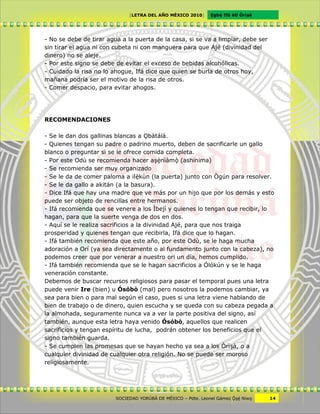 [LETRA DEL AÑO MÉXICO 2010]      Cgbë Ifá àti Òrìxà




- No se debe de tirar agua a la puerta de la casa, si se va a limpiar, debe ser
sin tirar el agua ni con cubeta ni con manguera para que Ajé (divinidad del
dinero) no se aleje.
- Por este signo se debe de evitar el exceso de bebidas alcohólicas.
- Cuidado la risa no lo ahogue, Ifá dice que quien se burla de otros hoy,
mañana podría ser el motivo de la risa de otros.
- Comer despacio, para evitar ahogos.




RECOMENDACIONES

- Se le dan dos gallinas blancas a Vbàtálá.
- Quienes tengan su padre o padrino muerto, deben de sacrificarle un gallo
blanco o preguntar si se le ofrece comida completa.
- Por este Odù se recomienda hacer axênìàmô (ashinima)
- Se recomienda ser muy organizado
- Se le da de comer paloma a ilêkùn (la puerta) junto con Ògún para resolver.
- Se le da gallo a akitán (a la basura).
- Dice Ifá que hay una madre que ve más por un hijo que por los demás y esto
puede ser objeto de rencillas entre hermanos.
- Ifá recomienda que se venere a los Ìbejì y quienes lo tengan que recibir, lo
hagan, para que la suerte venga de dos en dos.
- Aquí se le realiza sacrificios a la divinidad Ajé, para que nos traiga
prosperidad y quienes tengan que recibirla, Ifá dice que lo hagan.
- Ifá también recomienda que este año, por este Odù, se le haga mucha
adoración a Orí (ya sea directamente o al fundamento junto con la cabeza), no
podemos creer que por venerar a nuestro ori un día, hemos cumplido.
- Ifá también recomienda que se le hagan sacrificios a Ólókún y se le haga
veneración constante.
Debemos de buscar recursos religiosos para pasar el temporal pues una letra
puede venir Ire (bien) u Ósóbò (mal) pero nosotros la podemos cambiar, ya
sea para bien o para mal según el caso, pues si una letra viene hablando de
bien de trabajo o de dinero, quien escucha y se queda con su cabeza pegada a
la almohada, seguramente nunca va a ver la parte positiva del signo, así
también, aunque esta letra haya venido Ósóbò, aquellos que realicen
sacrificios y tengan espíritu de lucha, podrán obtener los beneficios que el
signo también guarda.
- Se cumplen las promesas que se hayan hecho ya sea a los Òrìxà, o a
cualquier divinidad de cualquier otra religión. No se puede ser moroso
religiosamente.




                         SOCIEDAD YORÙBÁ DE MÉXICO – Pdte. Leonel Gámez Ôxë Niwv    14
 