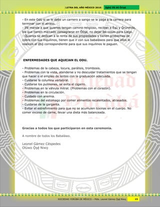 [LETRA DEL AÑO MÉXICO 2010]      Cgbë Ifá àti Òrìxà




- En este Odù si se le debe un carnero a sango se le paga a la carrera para
terminar con el atraso.
- Ifá manda a que quienes tengan camino religioso, reciban a Èxù y Örúnmila,
los que tienen marcado consagrarse en Òòxa, no dejar las cosas para luego.
- Quienes se dedican a la renta de sus propiedades y tienen problemas de
cobro con sus inquilinos, tienen que ir con sus babaláwos para que ellos le
realicen el ëbö correspondiente para que sus inquilinos le paguen.




ENFERMEDADES QUE AQUEJAN EL ODU.

- Problemas de la cabeza, locura, parálisis, trombosis.
- Problemas con la vista, atenderse y no descuidar tratamientos que se tengan
que hacer o el empleo de lentes con la graduación adecuada.
- Cuidarse la columna vertebral.
- Cuidarse los pulmones, se evita el cigarro.
- Problemas en la válvula mitral. (Problemas con el corazón).
- Problemas en la circulación.
- Cuidado con anemia.
- Problemas del estomago por comer alimentos recalentados, atrasados.
- Cuidarse de la garganta.
- Evitar el estreñimiento para que no se acumulen toxinas en el cuerpo. No
comer exceso de carne, llevar una dieta más balanceada.




Gracias a todos los que participaron en esta ceremonia.

A nombre de todos los Babaláwo.

Leonel Gámez Céspedes
Olúwo Ôxë Niwv




                       SOCIEDAD YORÙBÁ DE MÉXICO – Pdte. Leonel Gámez Ôxë Niwv    15
 