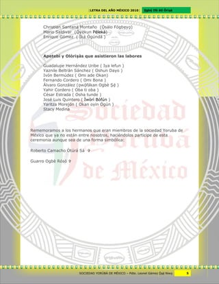 [LETRA DEL AÑO MÉXICO 2010]      Cgbë Ifá àti Òrìxà




     Christian Santana Montaño (Ôsálo Fógbcyv)
     Mario Saldivar (Ôyêkun Péleká)
     Enrique Gómez ( Ìká Ògúndá )



     Apetebi y Olórixàs que asistieron las labores

     Guadalupe Hernández Uribe ( Iya lefun )
     Yaznile Beltrán Sánchez ( Oshun Dayo )
     Ivón Bermúdez ( Omi ade Okan)
     Fernando Cordero ( Omi Bona )
     Álvaro González (vwöfákan Ogbè Xë )
     Yahir Cordero ( Oba ti oba )
     César Estrada ( Osha tunde )
     José Luis Quintero ( Ìwòrì Bófún )
     Yaritza Morejón ( Okan oyin Ògún )
     Stacy Medina




Rememoramos a los hermanos que eran miembros de la sociedad Yoruba de
México que ya no están entre nosotros, haciéndolos participe de esta
ceremonia aunque sea de una forma simbólica:

Roberto Camacho Òtúrá Sá 

Guarro Ogbè Rósó 




                      SOCIEDAD YORÙBÁ DE MÉXICO – Pdte. Leonel Gámez Ôxë Niwv    5
 