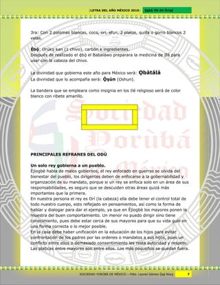 [LETRA DEL AÑO MÉXICO 2010]      Cgbë Ifá àti Òrìxà




3ra: Con 2 palomas blancas, coco, ori, efun, 2 platos, quilla o gorro blancos 2
velas.

Ëbö: Orúkv kan (1 chivo), carbón e ingredientes.
Después de realizado el ëbö el Babaláwo preparara la medicina de Ifá para
usar con la cabeza del chivo.


La divinidad que gobierna este año para México será:      Vbàtálá
La divinidad que lo acompaña será: Ôxún (Oshun).

La bandera que se empleara como insignia en los Ilé religioso será de color
blanco con ribete amarillo.




PRINCIPALES REFRANES DEL ODÙ

Un solo rey gobierna a un pueblo.
Èjìogbè habla de malos gobiernos, el rey enfocado en guerras se olvida del
bienestar del pueblo, los dirigentes deben de enfocarse a la gobernabilidad y
organización de su mandato, porque si un rey se enfoca solo en un área de sus
responsabilidades, es seguro que se descuiden otras áreas quizá más
importantes que la primera.
En nuestra persona el rey es Orí (la cabeza) ella debe tener el control total de
todo nuestro cuerpo, esto reflejado en pensamientos, así como la forma de
hablar y dialogar para dar el ejemplo, ya que en Èjìogbè los mayores ponen la
muestra del buen comportamiento. Un menor no puedo dirigir sino tiene
conocimiento, pues debe estar cerca de sus mayores para que su vida guíe en
una forma correcta o lo mejor posible.
En la casa debe haber unificación en la educación de los hijos para evitar
confrontación de los padres por las ordenes o mandatos a sus hijos, pues un
conflicto entre ellos o demasiado consentimiento les resta autoridad y respeto.
Las platicas entre mayores son entre ellos. Los más pequeños se quedan fuera.




                        SOCIEDAD YORÙBÁ DE MÉXICO – Pdte. Leonel Gámez Ôxë Niwv    7
 