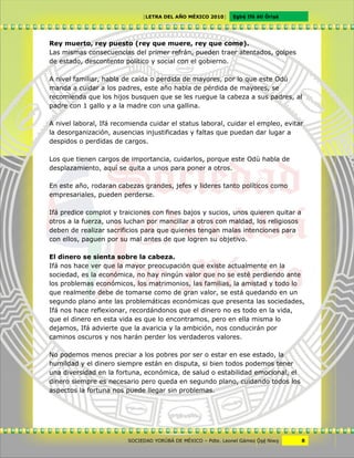 [LETRA DEL AÑO MÉXICO 2010]      Cgbë Ifá àti Òrìxà




Rey muerto, rey puesto (rey que muere, rey que come).
Las mismas consecuencias del primer refrán, pueden traer atentados, golpes
de estado, descontento político y social con el gobierno.

A nivel familiar, habla de caída o perdida de mayores, por lo que este Odù
manda a cuidar a los padres, este año habla de pérdida de mayores, se
recomienda que los hijos busquen que se les ruegue la cabeza a sus padres, al
padre con 1 gallo y a la madre con una gallina.

A nivel laboral, Ifá recomienda cuidar el status laboral, cuidar el empleo, evitar
la desorganización, ausencias injustificadas y faltas que puedan dar lugar a
despidos o perdidas de cargos.

Los que tienen cargos de importancia, cuidarlos, porque este Odù habla de
desplazamiento, aquí se quita a unos para poner a otros.

En este año, rodaran cabezas grandes, jefes y lideres tanto políticos como
empresariales, pueden perderse.

Ifá predice complot y traiciones con fines bajos y sucios, unos quieren quitar a
otros a la fuerza, unos luchan por mancillar a otros con maldad, los religiosos
deben de realizar sacrificios para que quienes tengan malas intenciones para
con ellos, paguen por su mal antes de que logren su objetivo.

El dinero se sienta sobre la cabeza.
Ifá nos hace ver que la mayor preocupación que existe actualmente en la
sociedad, es la económica, no hay ningún valor que no se esté perdiendo ante
los problemas económicos, los matrimonios, las familias, la amistad y todo lo
que realmente debe de tomarse como de gran valor, se está quedando en un
segundo plano ante las problemáticas económicas que presenta las sociedades,
Ifá nos hace reflexionar, recordándonos que el dinero no es todo en la vida,
que el dinero en esta vida es que lo encontramos, pero en ella misma lo
dejamos, Ifá advierte que la avaricia y la ambición, nos conducirán por
caminos oscuros y nos harán perder los verdaderos valores.

No podemos menos preciar a los pobres por ser o estar en ese estado, la
humildad y el dinero siempre están en disputa, si bien todos podemos tener
una diversidad en la fortuna, económica, de salud o estabilidad emocional, el
dinero siempre es necesario pero queda en segundo plano, cuidando todos los
aspectos la fortuna nos puede llegar sin problemas.




                         SOCIEDAD YORÙBÁ DE MÉXICO – Pdte. Leonel Gámez Ôxë Niwv    8
 